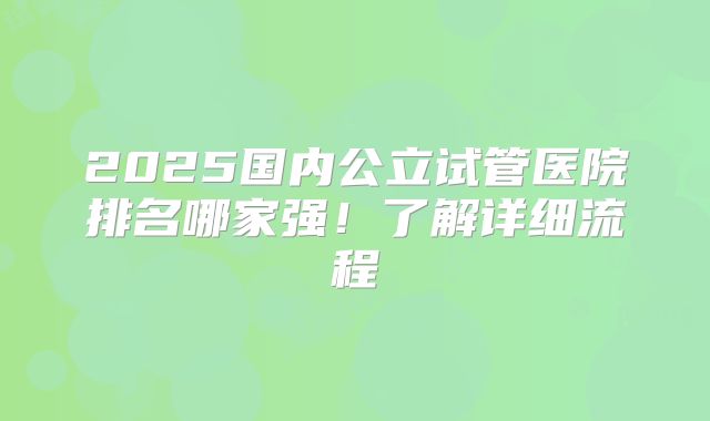 2025国内公立试管医院排名哪家强!了解详细流程