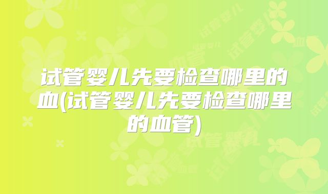 试管婴儿先要检查哪里的血(试管婴儿先要检查哪里的血管)