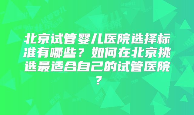 北京试管婴儿医院选择标准有哪些?如何在北京挑选最适合自己的试管医院?