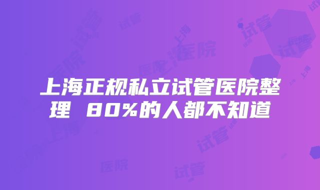 上海正规私立试管医院整理 80%的人都不知道