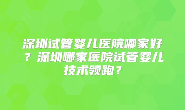深圳试管婴儿医院哪家好?深圳哪家医院试管婴儿技术领跑?