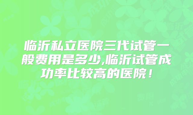 临沂私立医院三代试管一般费用是多少,临沂试管成功率比较高的医院!