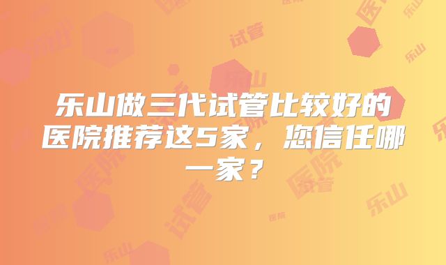 乐山做三代试管比较好的医院推荐这5家，您信任哪一家？