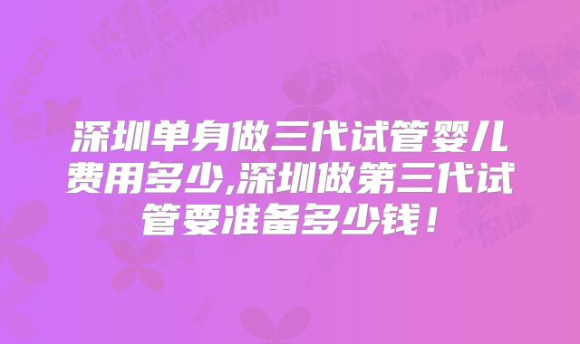深圳单身做三代试管婴儿费用多少,深圳做第三代试管要准备多少钱!