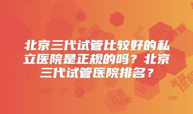 北京三代试管比较好的私立医院是正规的吗？北京三代试管医院排名？