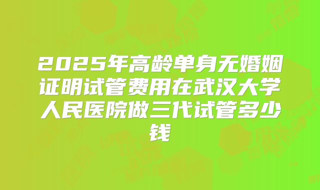 2025年高龄单身无婚姻证明试管费用在武汉大学人民医院做三代试管多少钱
