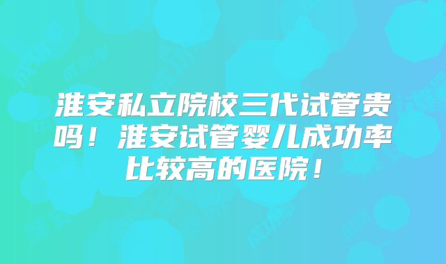 淮安私立院校三代试管贵吗!淮安试管婴儿成功率比较高的医院!