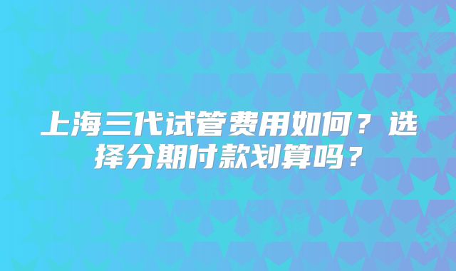 上海三代试管费用如何?选择分期付款划算吗?