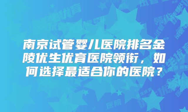 南京试管婴儿医院排名金陵优生优育医院领衔，如何选择最适合你的医院？