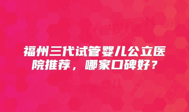 福州三代试管婴儿公立医院推荐,哪家口碑好?