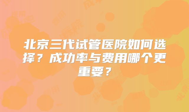 北京三代试管医院如何选择？成功率与费用哪个更重要？