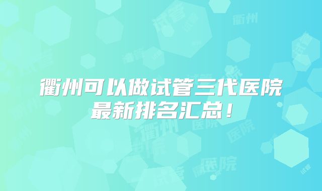 衢州可以做试管三代医院最新排名汇总！