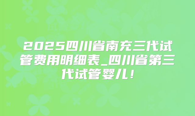 2025四川省南充三代试管费用明细表_四川省第三代试管婴儿！