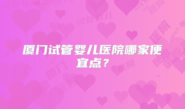 厦门试管婴儿医院哪家便宜点?