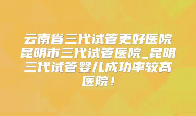 云南省三代试管更好医院昆明市三代试管医院_昆明三代试管婴儿成功率较高医院!