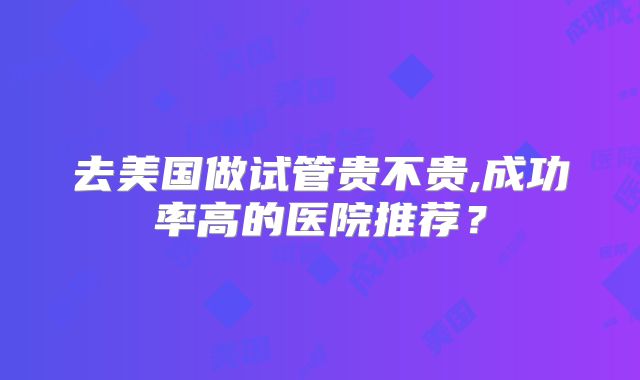 去美国做试管贵不贵,成功率高的医院推荐?