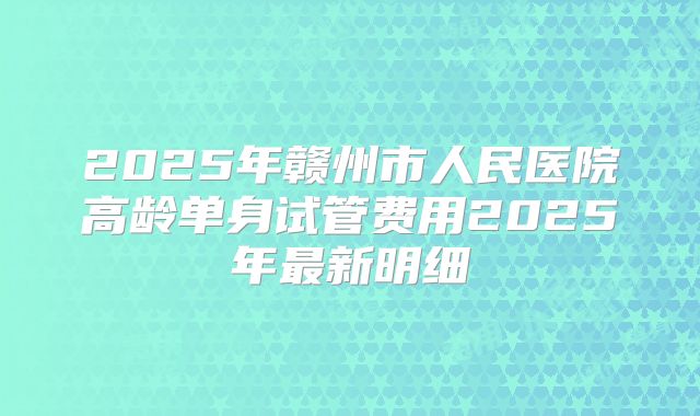2025年赣州市人民医院高龄单身试管费用2025年最新明细