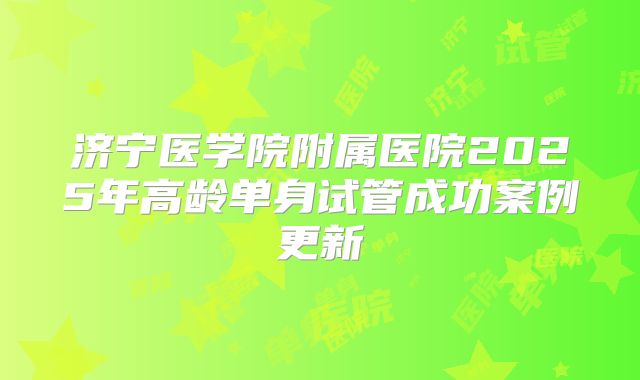 济宁医学院附属医院2025年高龄单身试管成功案例更新