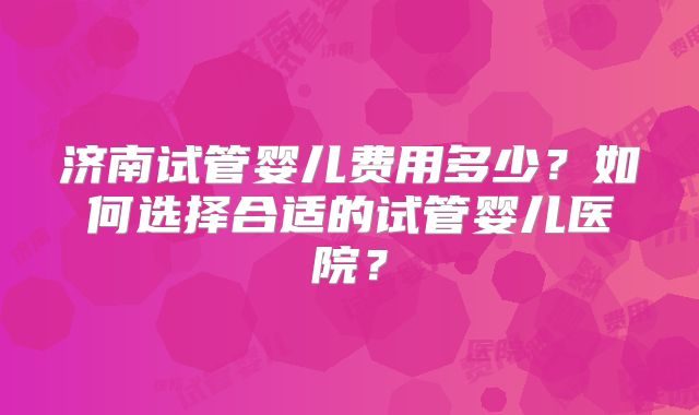 济南试管婴儿费用多少?如何选择合适的试管婴儿医院?