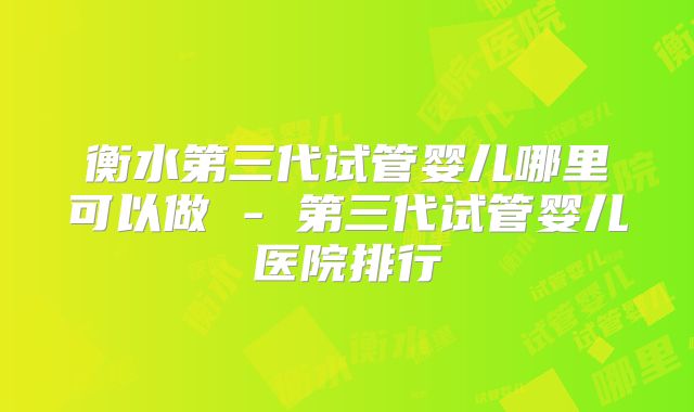 衡水第三代试管婴儿哪里可以做 - 第三代试管婴儿医院排行