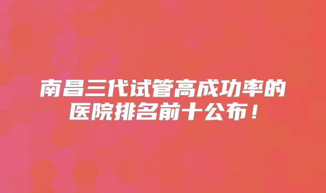 南昌三代试管高成功率的医院排名前十公布!