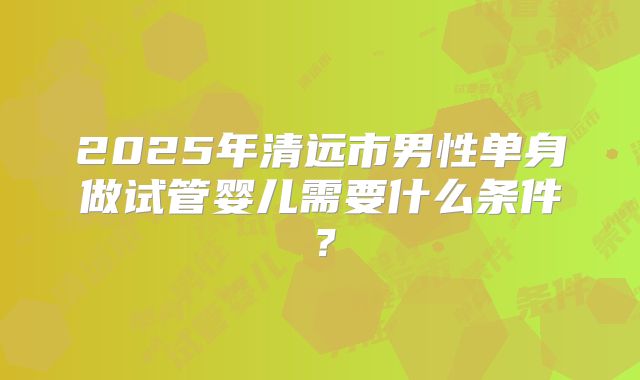 2025年清远市男性单身做试管婴儿需要什么条件?