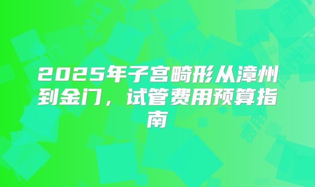 2025年子宫畸形从漳州到金门，试管费用预算指南