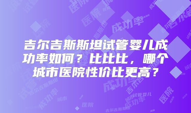 吉尔吉斯斯坦试管婴儿成功率如何?比比比,哪个城市医院性价比更高?