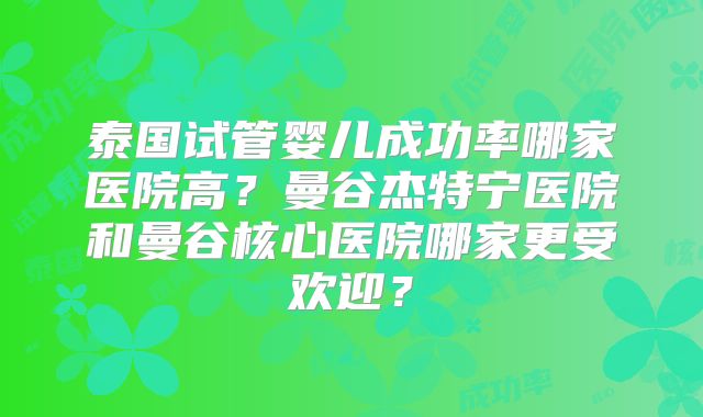 泰国试管婴儿成功率哪家医院高？曼谷杰特宁医院和曼谷核心医院哪家更受欢迎？