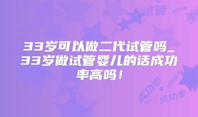 33岁可以做二代试管吗_33岁做试管婴儿的话成功率高吗！