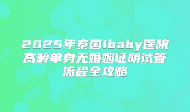 2025年泰国ibaby医院高龄单身无婚姻证明试管流程全攻略