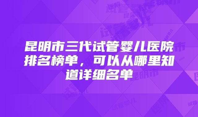 昆明市三代试管婴儿医院排名榜单，可以从哪里知道详细名单