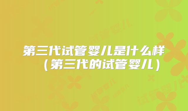 第三代试管婴儿是什么样(第三代的试管婴儿)