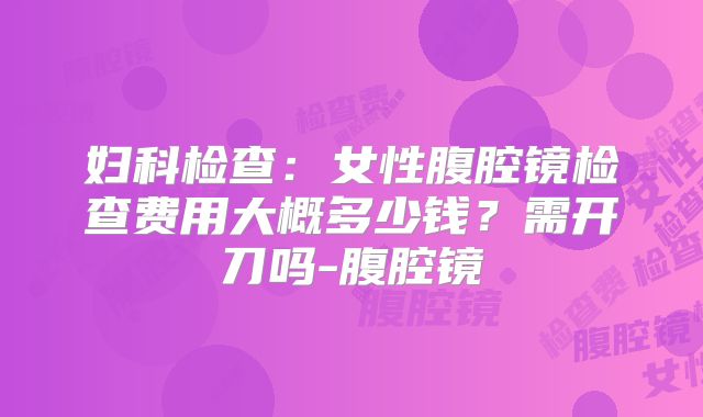 妇科检查:女性腹腔镜检查费用大概多少钱?需开刀吗-腹腔镜