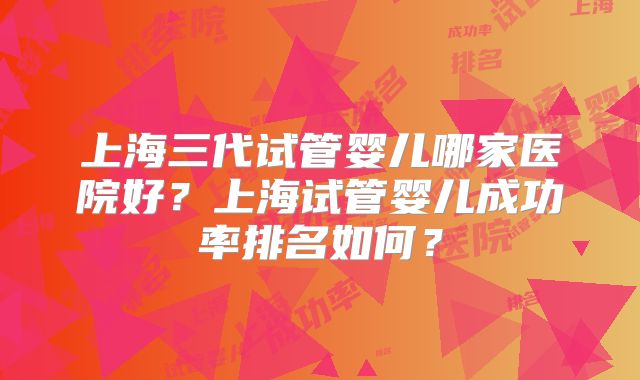 上海三代试管婴儿哪家医院好?上海试管婴儿成功率排名如何?