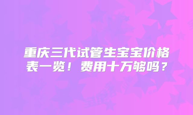 重庆三代试管生宝宝价格表一览！费用十万够吗？
