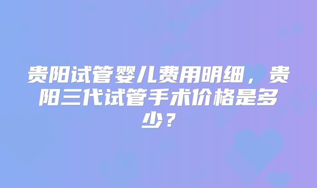 贵阳试管婴儿费用明细,贵阳三代试管手术价格是多少?