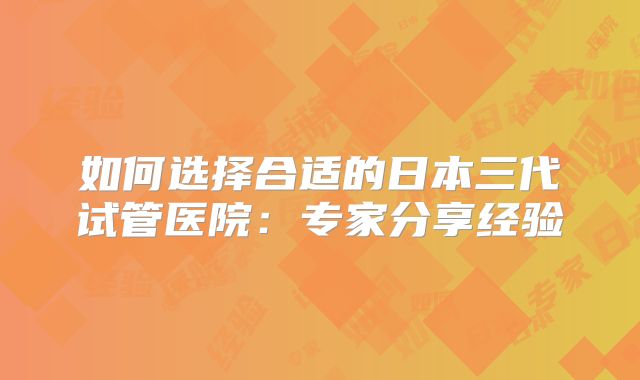 如何选择合适的日本三代试管医院:专家分享经验