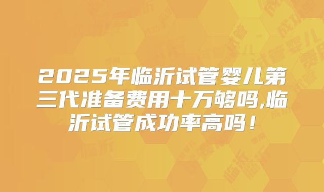 2025年临沂试管婴儿第三代准备费用十万够吗,临沂试管成功率高吗！