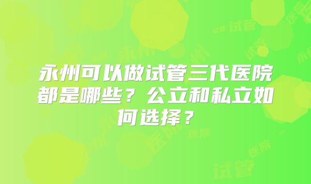 永州可以做试管三代医院都是哪些?公立和私立如何选择?