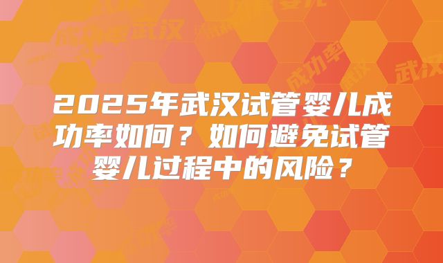 2025年武汉试管婴儿成功率如何?如何避免试管婴儿过程中的风险?