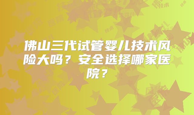 佛山三代试管婴儿技术风险大吗？安全选择哪家医院？