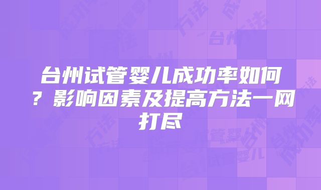 台州试管婴儿成功率如何?影响因素及提高方法一网打尽