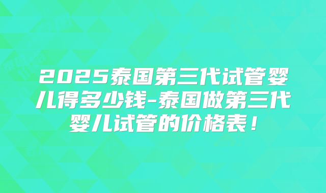 2025泰国第三代试管婴儿得多少钱-泰国做第三代婴儿试管的价格表!