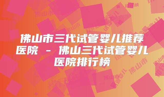 佛山市三代试管婴儿推荐医院 - 佛山三代试管婴儿医院排行榜