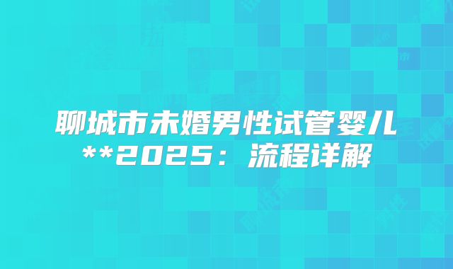 聊城市未婚男性试管婴儿**2025:流程详解