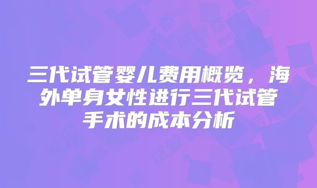 三代试管婴儿费用概览，海外单身女性进行三代试管手术的成本分析