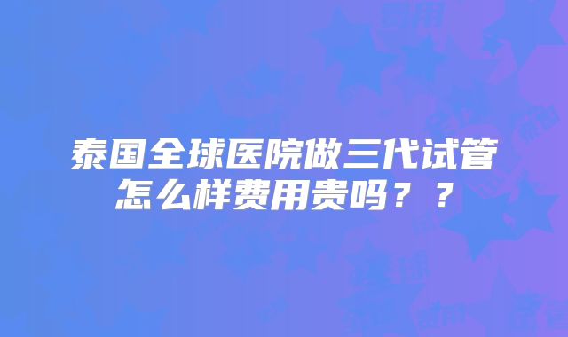 泰国全球医院做三代试管怎么样费用贵吗??