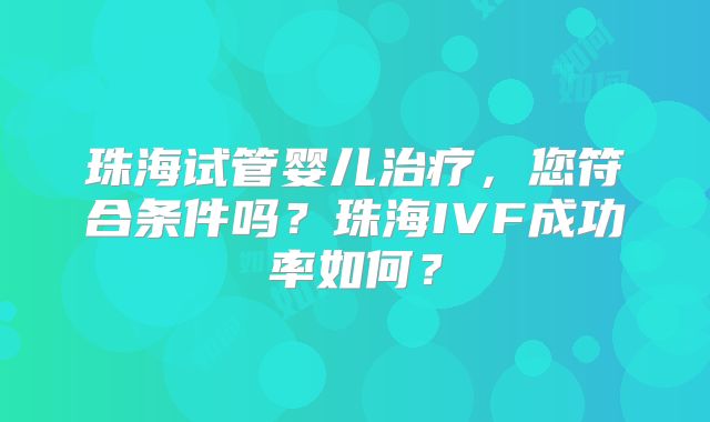 珠海试管婴儿治疗,您符合条件吗?珠海IVF成功率如何?