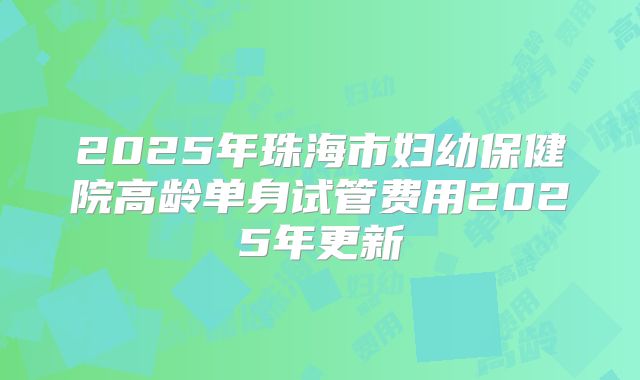 2025年珠海市妇幼保健院高龄单身试管费用2025年更新